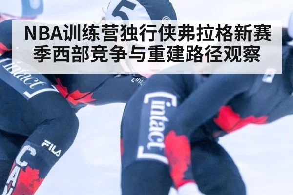 NBA训练营独行侠弗拉格新赛季西部竞争与重建路径观察