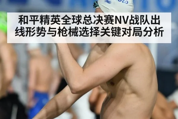 和平精英全球总决赛NV战队出线形势与枪械选择关键对局分析